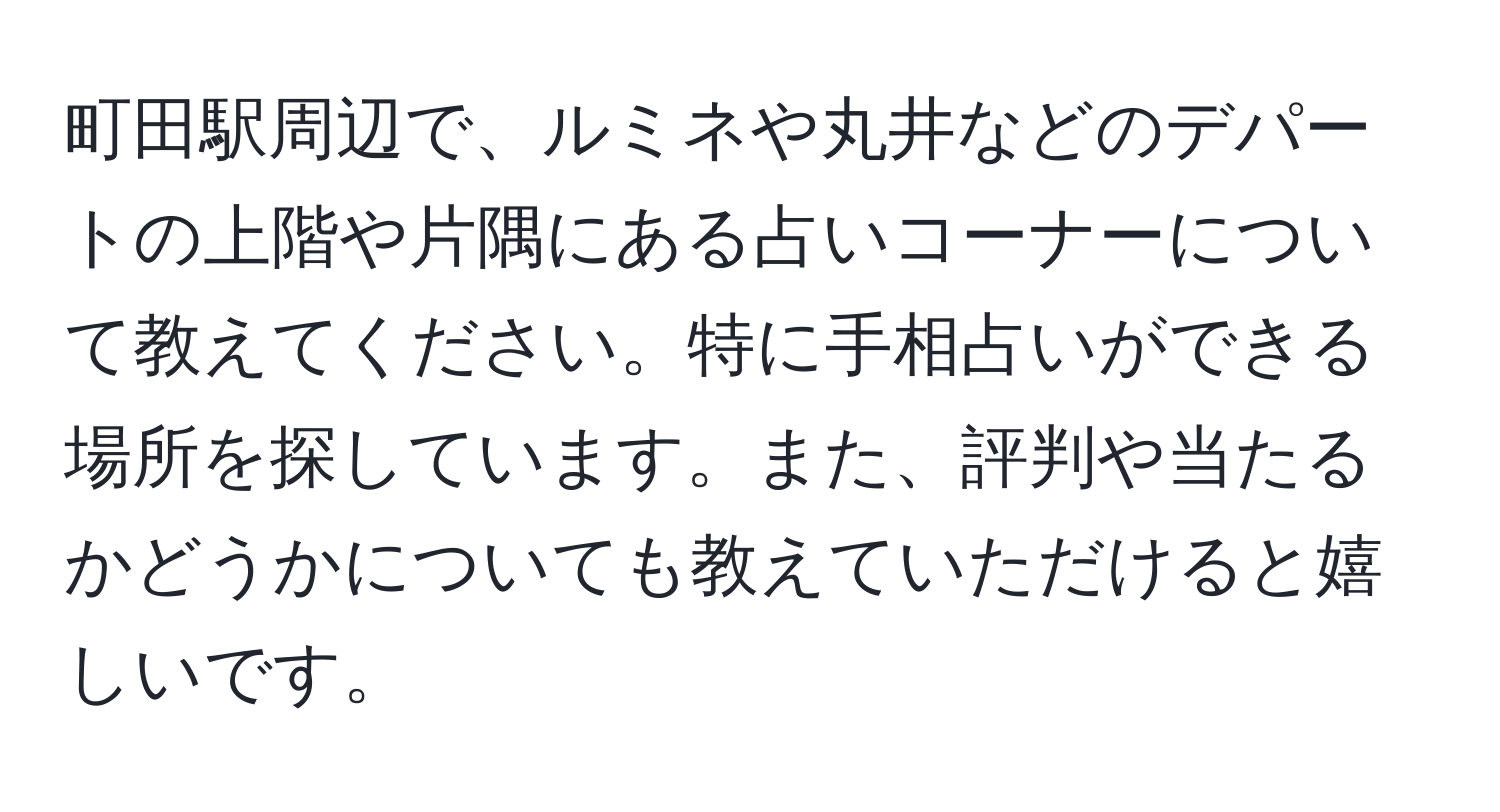 町田駅周辺で、ルミネや丸井などのデパートの上階や片隅にある占いコーナーについて教えてください。特に手相占いができる場所を探しています。また、評判や当たるかどうかについても教えていただけると嬉しいです。