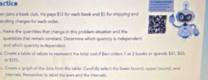 actice 
a ó 
en joins a book club. He pays $12 for each book and $5 for shipping and 
andling charges for each order. 
. Name the quantities that change in this problem situation and the 
quantities that remain constant. Determine which quantity is independent 
and which quantity is dependent. 
b. Create a table of values to represent the total cost if Ben orders 1 or 2 books or spends $41, $65, 
or $125. 
c. Create a graph of the data from the table. Carefully select the lower bound, upper bound, and 
intervals. Remember to label the axes and the intervals.