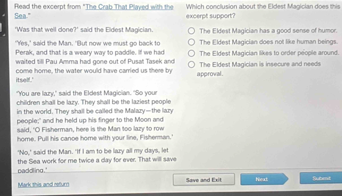 Read the excerpt from "The Crab That Played with the Which conclusion about the Eldest Magician does this
Sea." excerpt support?
'Was that well done?’ said the Eldest Magician. The Eldest Magician has a good sense of humor.
‘Yes,’ said the Man. ‘But now we must go back to The Eldest Magician does not like human beings.
Perak, and that is a weary way to paddle. If we had The Eldest Magician likes to order people around.
waited till Pau Amma had gone out of Pusat Tasek and The Eldest Magician is insecure and needs
come home, the water would have carried us there by approval.
itself.'
‘You are lazy,’ said the Eldest Magician. ‘So your
children shall be lazy. They shall be the laziest people
in the world. They shall be called the Malazy—the lazy
people;' and he held up his finger to the Moon and
said, ‘O Fisherman, here is the Man too lazy to row
home. Pull his canoe home with your line, Fisherman.'
‘No,’ said the Man. ‘If I am to be lazy all my days, let
the Sea work for me twice a day for ever. That will save
paddling.'
Mark this and return Save and Exit Next Submit