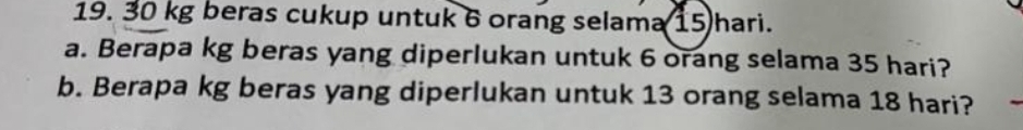 30 kg beras cukup untuk 6 orang selama 15 hari. 
a. Berapa kg beras yang diperlukan untuk 6 orang selama 35 hari? 
b. Berapa kg beras yang diperlukan untuk 13 orang selama 18 hari?