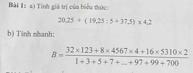 Tính giá trị của biểu thức:
20,25+(19,25:5+37,5)* 4,2
b) Tính nhanh:
B= (32* 123+8* 4567* 4+16* 5310* 2)/1+3+5+7+...+97+99+700 