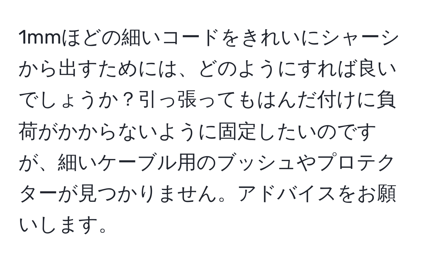 1mmほどの細いコードをきれいにシャーシから出すためには、どのようにすれば良いでしょうか？引っ張ってもはんだ付けに負荷がかからないように固定したいのですが、細いケーブル用のブッシュやプロテクターが見つかりません。アドバイスをお願いします。