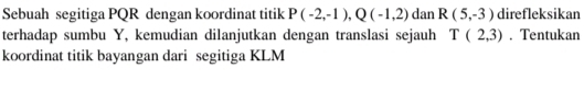 Sebuah segitiga PQR dengan koordinat titik P(-2,-1), Q(-1,2) dan R(5,-3) direfleksikan 
terhadap sumbu Y, kemudian dilanjutkan dengan translasi sejauh T(2,3). Tentukan 
koordinat titik bayangan dari segitiga KLM