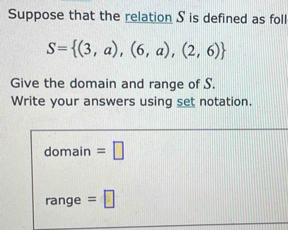 Suppose that the relation S is defined as foll
S= (3,a),(6,a),(2,6)
Give the domain and range of S. 
Write your answers using set notation. 
domain =□ 
range =□