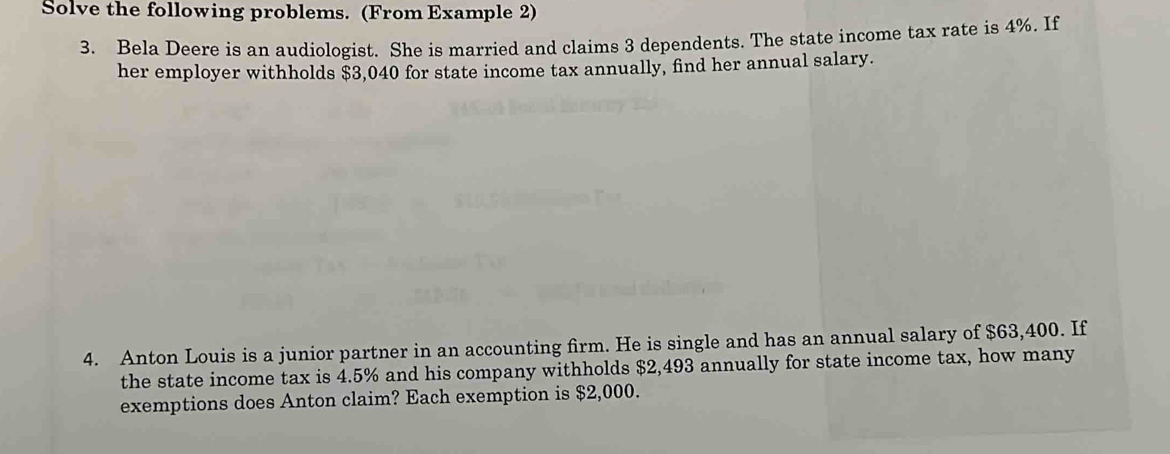 Solve the following problems. (From Example 2) 
3. Bela Deere is an audiologist. She is married and claims 3 dependents. The state income tax rate is 4%. If 
her employer withholds $3,040 for state income tax annually, find her annual salary. 
4. Anton Louis is a junior partner in an accounting firm. He is single and has an annual salary of $63,400. If 
the state income tax is 4.5% and his company withholds $2,493 annually for state income tax, how many 
exemptions does Anton claim? Each exemption is $2,000.