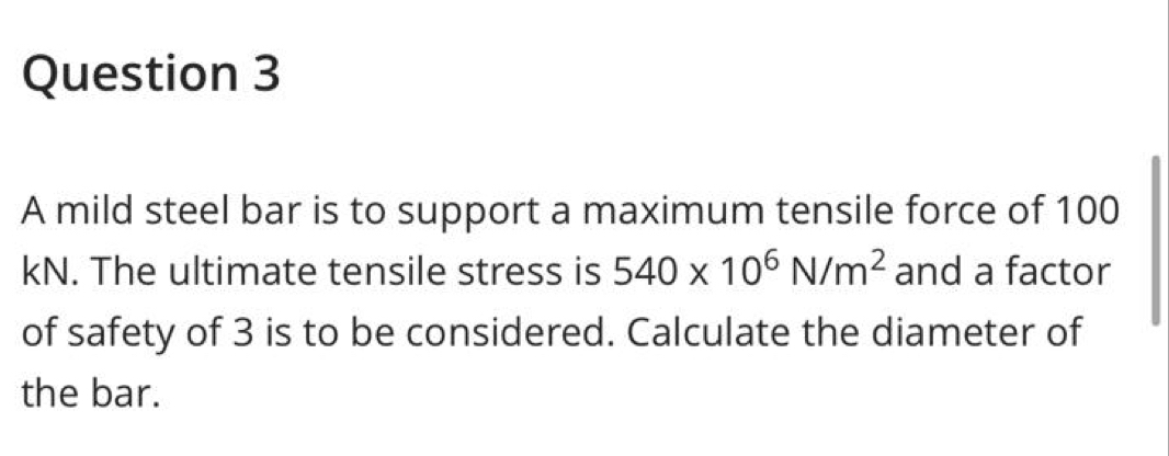 A mild steel bar is to support a maximum tensile force of 100
kN. The ultimate tensile stress is 540* 10^6N/m^2 and a factor 
of safety of 3 is to be considered. Calculate the diameter of 
the bar.