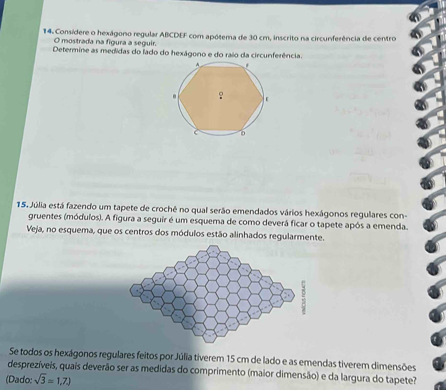 Considere o hexágono regular ABCDEF com apótema de 30 cm, inscrito na circunferência de centro 
O mostrada na figura a seguir. 
Determine as medidas do lado do hexágono e do raio da circunferência. 
15. Júlia está fazendo um tapete de crochê no qual serão emendados vários hexágonos regulares con- 
gruentes (módulos). A figura a seguir é um esquema de como deverá ficar o tapete após a emenda. 
Veja, no esquema, que os centros dos módulos estão alinhados regularmente. 
Se todos os hexágonos regulares feitos por Júlia tiverem 15 cm de lado e as emendas tiverem dimensões 
desprezíveis, quais deverão ser as medidas do comprimento (maior dimensão) e da largura do tapete? 
(Dado: sqrt(3)=1,7.)