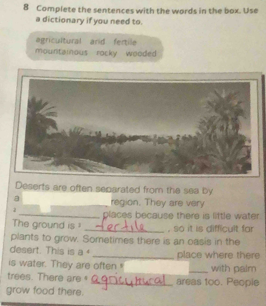 Complete the sentences with the words in the box. Use 
a dictionary if you need to. 
agricultural and fertile 
mountainous rocky wooded 
Deserts are often separated from the sea by 
a 
_region. They are very 
2 
_places because there is little water. 
The ground is 
_, so it is difficult far 
plants to grow. Sometimes there is an oasis in the 
desert. This is a 
_place where there 
is water. They are often 
_with palm 
trees. There are § 
_areas too. People 
grow food there.