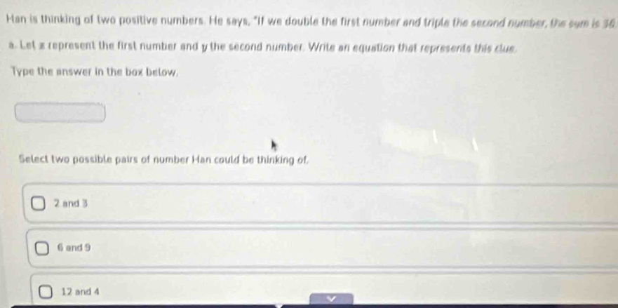 Han is thinking of two positive numbers. He says, "If we double the first number and triple the second number, the sum is 36
a. Let a represent the first number and y the second number. Write an equation that represents this clue,
Type the answer in the box below.
Select two possible pairs of number Han could be thinking of.
2 and 3
6 and 9
12 and 4