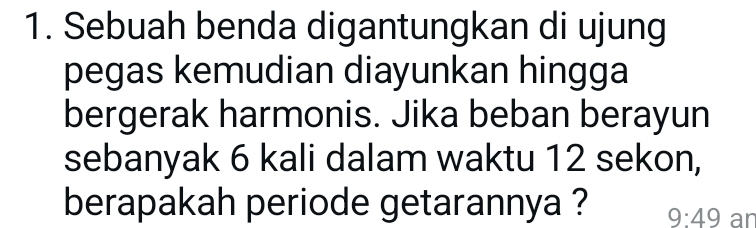 Sebuah benda digantungkan di ujung 
pegas kemudian diayunkan hingga 
bergerak harmonis. Jika beban berayun 
sebanyak 6 kali dalam waktu 12 sekon, 
berapakah periode getarannya ? 9:49 an