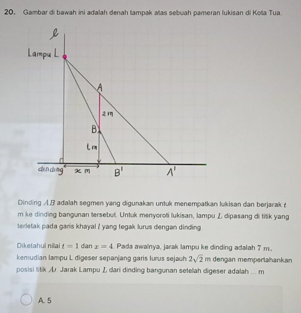 Gambar di bawah ini adalah denah tampak atas sebuah pameran lukisan di Kota Tua. 
Dinding AB adalah segmen yang digunakan untuk menempatkan lukisan dan berjarak t
m ke dinding bangunan tersebut. Untuk menyoroti lukisan, lampu L dipasang di titik yang 
terletak pada garis khayal I yang tegak lurus dengan dinding 
Diketahui nilai t=1 dan x=4 Pada awalnya, jarak lampu ke dinding adalah 7 m, 
kemudian lampu L digeser sepanjang garis lurus sejauh 2sqrt(2)m dengan memperlahankan 
posisi titik A. Jarak Lampu L dari dinding bangunan setelah digeser adalah ... m
A 5