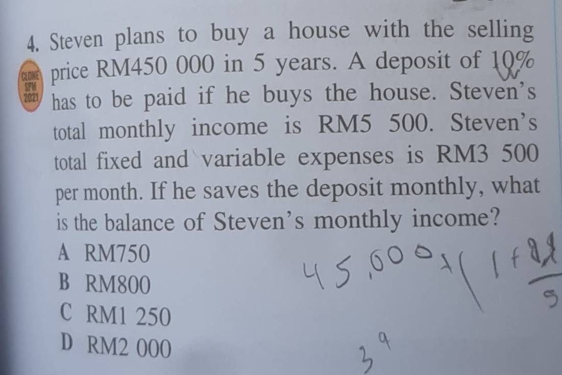 Steven plans to buy a house with the selling
CLONE price RM450 000 in 5 years. A deposit of 10%
2021 has to be paid if he buys the house. Steven's
total monthly income is RM5 500. Steven’s
total fixed and variable expenses is RM3 500
per month. If he saves the deposit monthly, what
is the balance of Steven's monthly income?
A RM750
B RM800
C RM1 250
D RM2 000