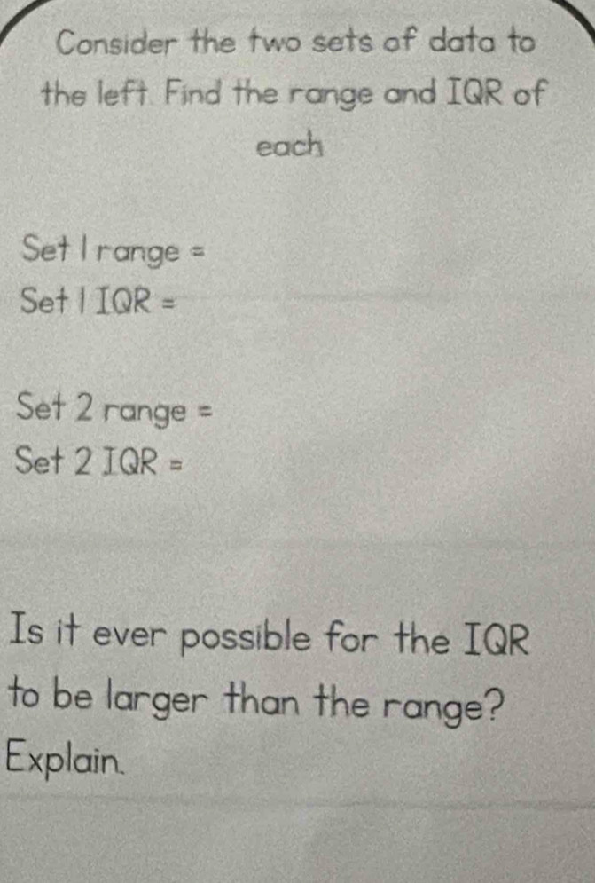 Consider the two sets of data to 
the left. Find the range and IQR of 
each 
Set I range = 
S et IIQR=
Set 2 r ange =
Set2IQR=
Is it ever possible for the IQR 
to be larger than the range? 
Explain.