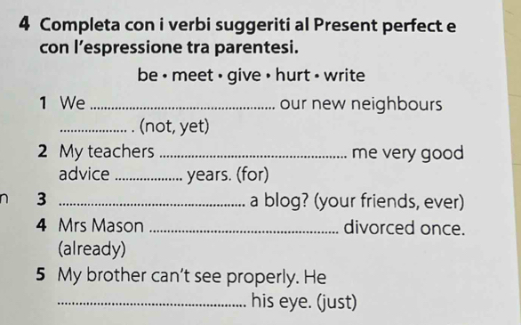 Completa con i verbi suggeriti al Present perfect e 
con l’espressione tra parentesi. 
be • meet ⋅ give • hurt - write 
1 We _our new neighbours 
_(not, yet) 
2 My teachers _me very good 
advice _years. (for) 
3 _a blog? (your friends, ever) 
4 Mrs Mason _divorced once. 
(already) 
5 My brother can't see properly. He 
_his eye. (just)