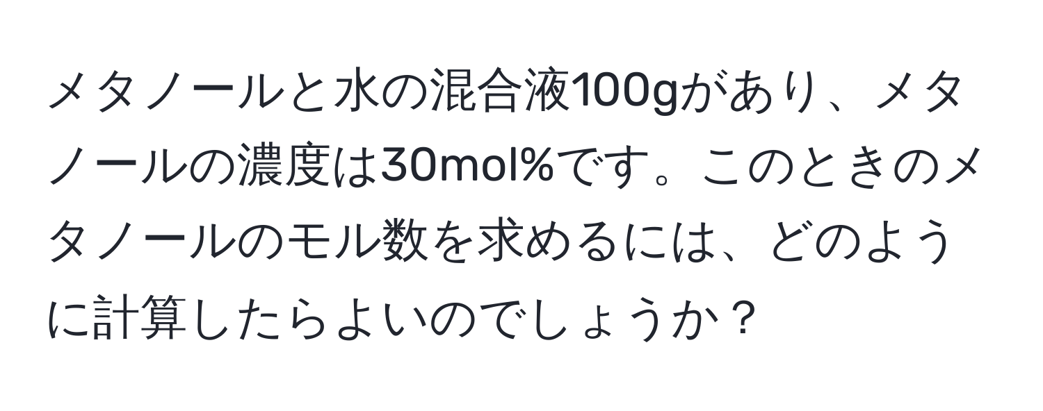 メタノールと水の混合液100gがあり、メタノールの濃度は30mol%です。このときのメタノールのモル数を求めるには、どのように計算したらよいのでしょうか？