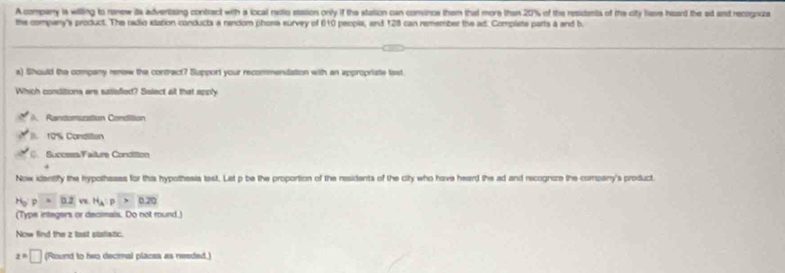 A company is willing to ranew its advertizing contract with a local redio stasion only if the station can convince them that more than 20% of the residents of the city liave heard the ad and recognca
the company's product. The radio station conducts a random phora survey of 610 peopie, and 128 can remember the ad. Complete parts a and b.
a) Should the company renew the contract? Support your recommenlation with an appropriate liast
Which conditions are satisfied? Salect all that apply
A. Rantomuration Condiition
B. 10% Conditen
C. Success/Faiture Condilton
Now identify the hypothases for this hypothesis tast. Let p be the proportion of the residents of the city who have heard the ad and recognaze the company's product
H_o:p=0.2 v. H_A:p>0.20
(Type integers or decimais. Do not round.)
Now find the z tast statiatic.
z=□ (Round to two decimal places as needed.)