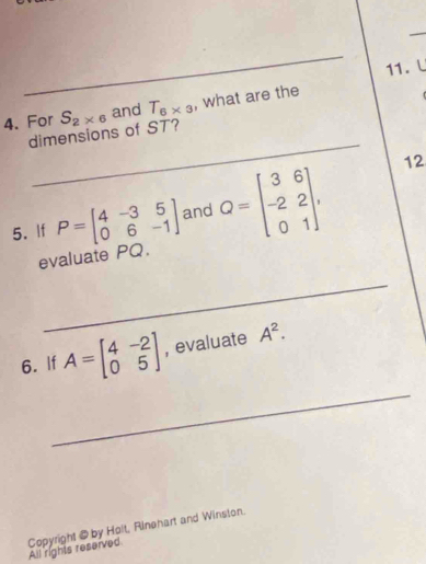 For S_2* 6 and T_6* 3 , what are the 
_ 
dimensions of ST? 
5. If P=beginbmatrix 4&-3&5 0&6&-1endbmatrix and Q=beginbmatrix 3&6 -2&2 0&1endbmatrix , 
12 
evaluate PQ. 
_ 
_ 
6. If A=beginbmatrix 4&-2 0&5endbmatrix ,evaluate A^2. 
Copyright @ by Holt, Rinehart and Winston. 
All rights reserved