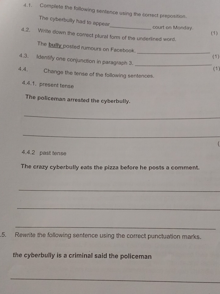 Complete the following sentence using the correct preposition. 
The cyberbully had to appear 
_court on Monday. 
(1) 
4.2. Write down the correct plural form of the underlined word. 
_ 
The bully posted rumours on Facebook. 
(1) 
4.3. Identify one conjunction in paragraph 3._ 
(1) 
4.4. Change the tense of the following sentences. 
4.4.1. present tense 
The policeman arrested the cyberbully. 
_ 
_ 
 
4.4.2 past tense 
The crazy cyberbully eats the pizza before he posts a comment. 
_ 
_ 
_ 
.5. Rewrite the following sentence using the correct punctuation marks. 
the cyberbully is a criminal said the policeman 
_