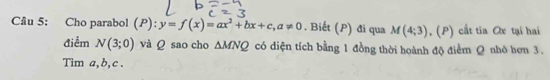 Cho parabol (P): y=f(x)=ax^2+bx+c, a!= 0. Biết (P) đi qua M(4;3) , (P) cắt tia Ox tại hai 
Aiểm N(3;0) và Q sao cho △ MNQ có diện tích bằng 1 đồng thời hoành độ điểm Q nhỏ hơn 3. 
Tìm a, b, c.