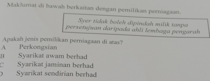 Maklumat di bawah berkaitan dengan pemilikan perniagaan.
Syer tidak boleh dipindah milik tanpa
persetujuan daripada ahli lembaga pengarah
Apakah jenis pemilikan perniagaan di atas?
A Perkongsian
Bì Syarikat awam berhad
C Syarikat jaminan berhad
) Syarikat sendirian berhad