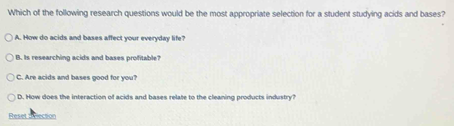 Which of the following research questions would be the most appropriate selection for a student studying acids and bases?
A. How do acids and bases affect your everyday life?
B. Is researching acids and bases profitable?
C. Are acids and bases good for you?
D. How does the interaction of acids and bases relate to the cleaning products industry?
Reset Swection