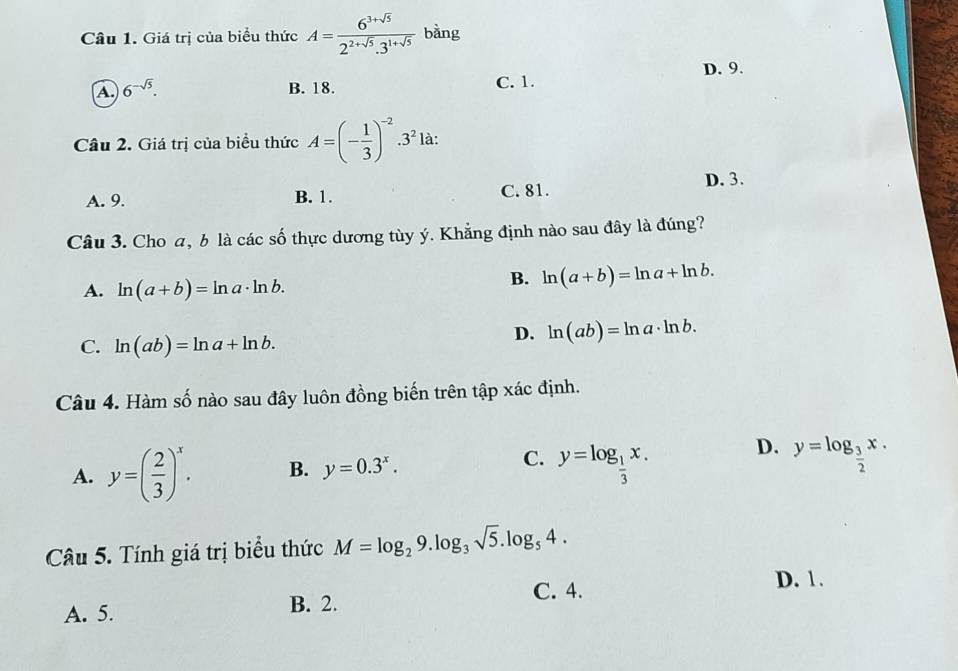 Giá trị của biểu thức A= (6^(3+sqrt(5)))/2^(2+sqrt(5)).3^(1+sqrt(5))  bàng
D. 9.
A 6^(-sqrt(5)).
B. 18. C. 1.
Câu 2. Giá trị của biểu thức A=(- 1/3 )^-2.3^2 là:
A. 9. B. 1. C. 81. D. 3.
Câu 3. Cho a, b là các số thực dương tùy ý. Khẳng định nào sau đây là đúng?
A. ln (a+b)=ln a· ln b.
B. ln (a+b)=ln a+ln b.
C. ln (ab)=ln a+ln b.
D. ln (ab)=ln a· ln b. 
Câu 4. Hàm số nào sau đây luôn đồng biến trên tập xác định.
C. y=log _ 1/3 x.
D.
A. y=( 2/3 )^x. B. y=0.3^x. y=log _ 3/2 x. 
Câu 5. Tính giá trị biểu thức M=log _29.log _3sqrt(5).log _54.
C. 4.
D. 1.
A. 5.
B. 2.