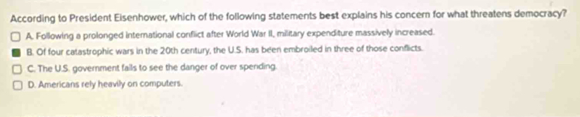 According to President Eisenhower, which of the following statements best explains his concern for what threatens democracy?
A. Following a prolonged international conflict after World War II, military expend ture massively increased.
B. Of four catastrophic wars in the 20th century, the U.S. has been embroiled in three of those conflicts.
C. The U.S. government fails to see the danger of over sperding.
D. Americans rely heavily on computers.