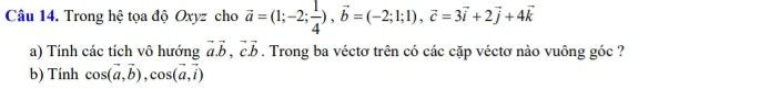 Trong hệ tọa độ Oxyz cho vector a=(1;-2; 1/4 ), vector b=(-2;1;1), vector c=3vector i+2vector j+4vector k
a) Tính các tích vô hướng vector a.vector b, vector cvector b. Trong ba véctơ trên có các cặp véctơ nào vuông góc ? 
b) Tính cos (vector a,vector b), cos (vector a,vector i)