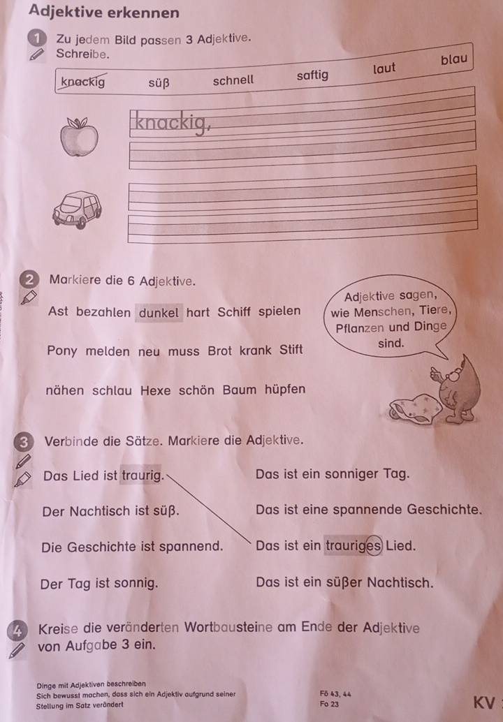 Adjektive erkennen
① Zu jedem Bild pas sen 3 Adjektive.
Schreibe.
knackig süβ schnell saftig laut blau
knackig,
2 Markiere die 6 Adjektive.
Adjektive sagen,
Ast bezahlen dunkel hart Schiff spielen wie Menschen, Tiere,
Pflanzen und Dinge
Pony melden neu muss Brot krank Stift
sind.
nähen schlau Hexe schön Baum hüpfen
3 Verbinde die Sätze. Markiere die Adjektive.
Das Lied ist traurig. Das ist ein sonniger Tag.
Der Nachtisch ist süß. Das ist eine spannende Geschichte.
Die Geschichte ist spannend. Das ist ein trauriges Lied.
Der Tag ist sonnig. Das ist ein süßer Nachtisch.
A Kreise die veränderten Wortbausteine am Ende der Adjektive
von Aufgabe 3 ein.
Dinge mit Adjektiven beschreiben
Sich bewusst machen, dass sich ein Adjektiv aufgrund seiner F6 43, 44
Stellung im Satz verändert
Fo 23
KV