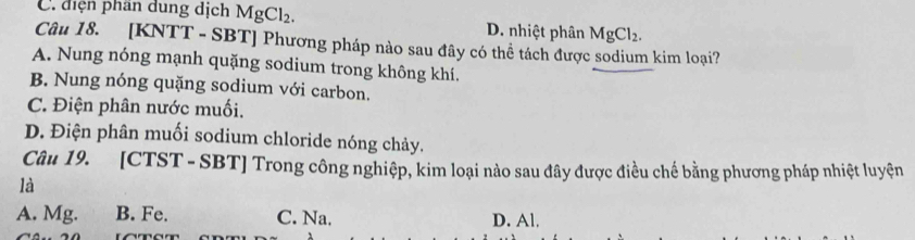 C. điện phần dung dịch MgCl_2. D. nhiệt phân MgCl_2. 
Câu 18. [KNTT - SBT] Phương pháp nào sau đây có thể tách được sodium kim loại?
A. Nung nóng mạnh quặng sodium trong không khí.
B. Nung nóng quặng sodium với carbon.
C. Điện phân nước muối.
D. Điện phân muối sodium chloride nóng chảy.
Câu 19. [CTST - SBT] Trong công nghiệp, kim loại nào sau đây được điều chế bằng phương pháp nhiệt luyện
là
A. Mg. B. Fe. C. Na. D. Al.