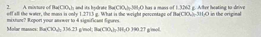 A mixture of Ba(ClO_4)_2 and its hydrate Ba(ClO_4)_2.3H_2O has a mass of 1.3262 g. After heating to drive 
off all the water, the mass is only 1.2713 g. What is the weight percentage of Ba(ClO_4)_2.3H_2O in the original 
mixture? Report your answer to 4 significant figures. 
Molar masses: Ba(ClO_4)_2336.23g/mol; Ba(ClO_4)_2.3H_2O390.27g/mol.