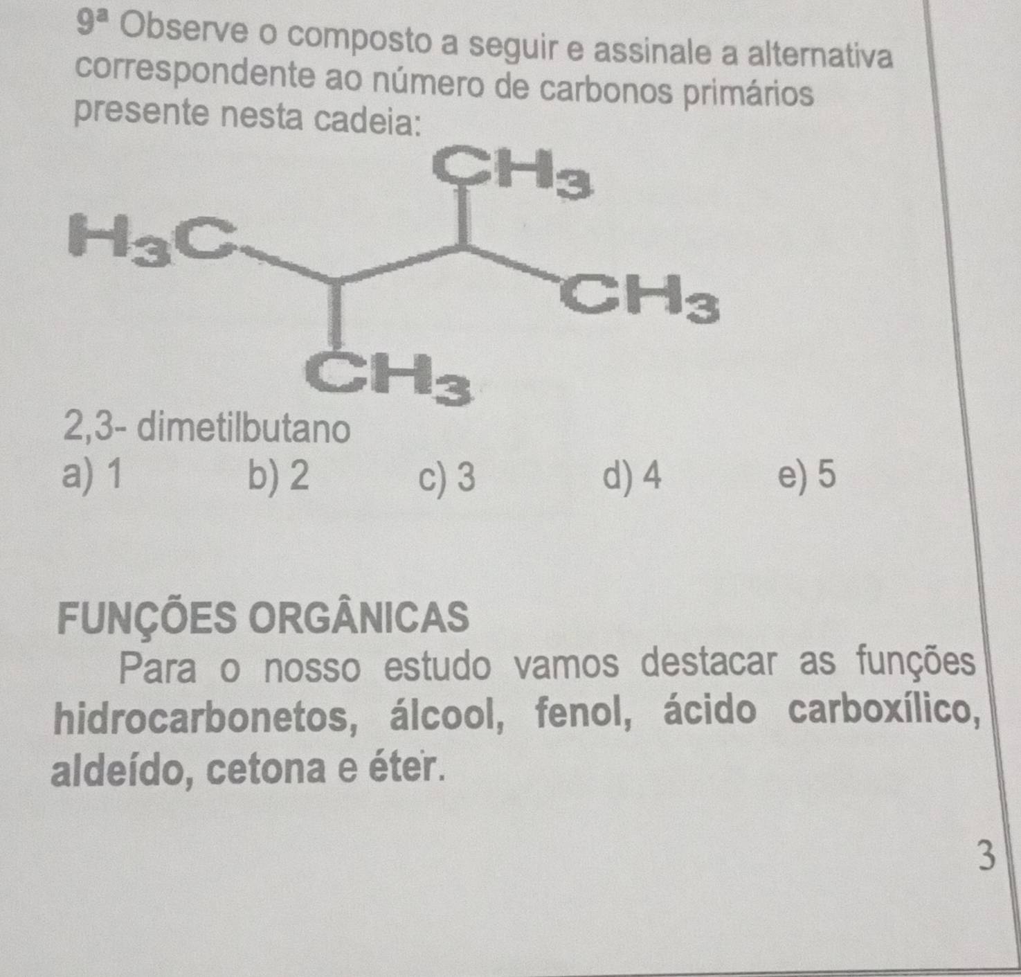 9^a Observe o composto a seguir e assinale a alternativa
correspondente ao número de carbonos primários
presente nesta cadeia:
2,3- dimetilbutano
a) 1 b) 2 c) 3 d) 4 e) 5
FUNÇÕES ORGÂNICAS
Para o nosso estudo vamos destacar as funções
hidrocarbonetos, álcool, fenol, ácido carboxílico,
aldeído, cetona e éter.
3