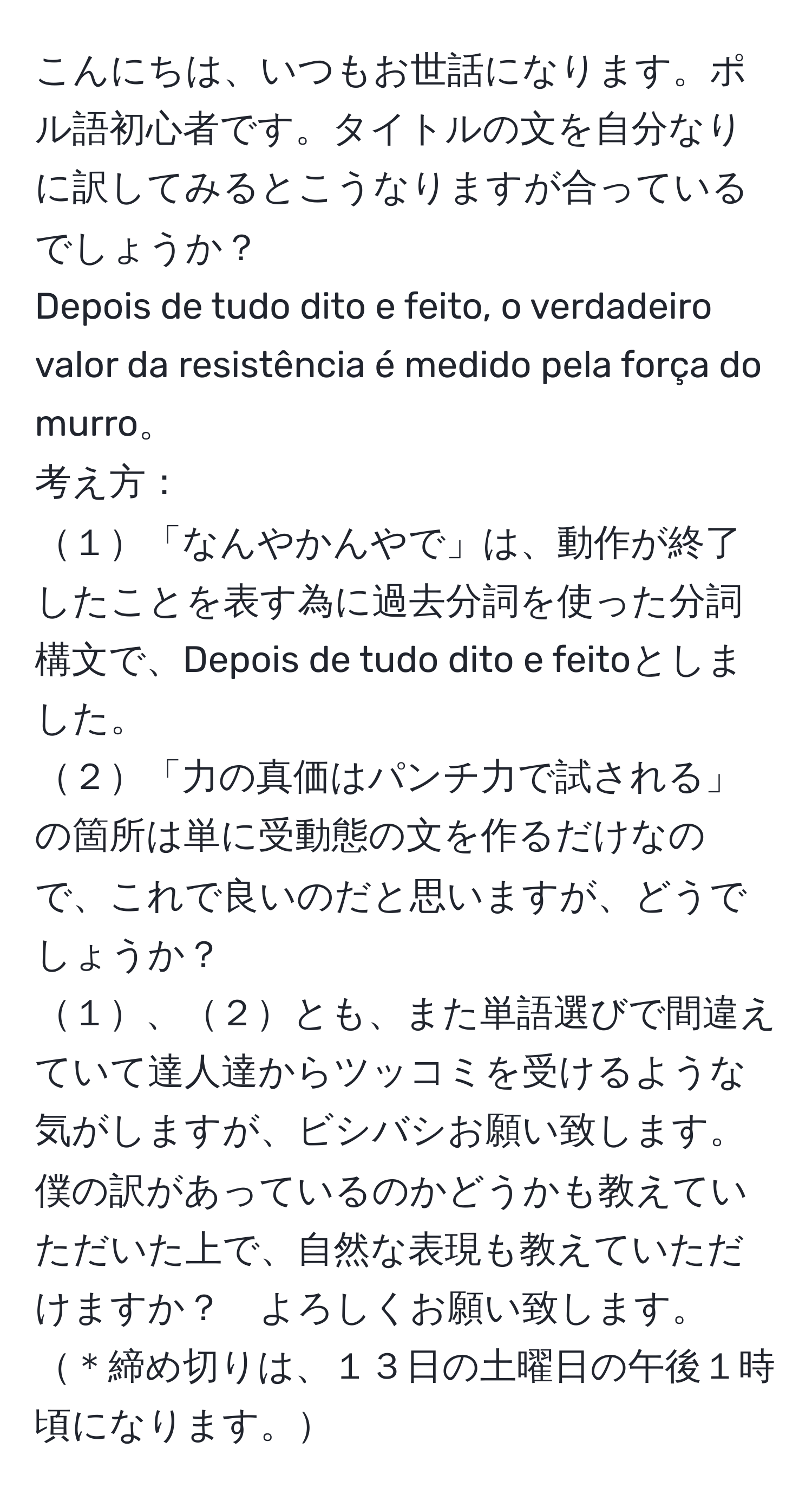 こんにちは、いつもお世話になります。ポル語初心者です。タイトルの文を自分なりに訳してみるとこうなりますが合っているでしょうか？  
Depois de tudo dito e feito, o verdadeiro valor da resistência é medido pela força do murro。  
考え方：  
１「なんやかんやで」は、動作が終了したことを表す為に過去分詞を使った分詞構文で、Depois de tudo dito e feitoとしました。  
２「力の真価はパンチ力で試される」の箇所は単に受動態の文を作るだけなので、これで良いのだと思いますが、どうでしょうか？  
１、２とも、また単語選びで間違えていて達人達からツッコミを受けるような気がしますが、ビシバシお願い致します。  
僕の訳があっているのかどうかも教えていただいた上で、自然な表現も教えていただけますか？　よろしくお願い致します。  
＊締め切りは、１３日の土曜日の午後１時頃になります。