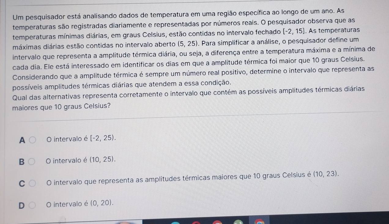 Um pesquisador está analisando dados de temperatura em uma região específica ao longo de um ano. As
temperaturas são registradas diariamente e representadas por números reais. O pesquisador observa que as
temperaturas mínimas diárias, em graus Celsius, estão contidas no intervalo fechado [-2,15]. As temperaturas
máximas diárias estão contidas no intervalo aberto (5,25). Para simplificar a análise, o pesquisador define um
intervalo que representa a amplitude térmica diária, ou seja, a diferença entre a temperatura máxima e a mínima de
cada dia. Ele está interessado em identificar os dias em que a amplitude térmica foi maior que 10 graus Celsius.
Considerando que a amplitude térmica é sempre um número real positivo, determine o intervalo que representa as
possíveis amplitudes térmicas diárias que atendem a essa condição.
Qual das alternativas representa corretamente o intervalo que contém as possíveis amplitudes térmicas diárias
maiores que 10 graus Celsius?
A O intervalo é [-2,25).
B O intervalo é (10,25).
C O intervalo que representa as amplitudes térmicas maiores que 10 graus Celsius é (10,23).
D O intervalo é (0,20).