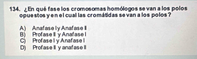 ¿En qué fase los cromosomas homólogos se van a los polos
opuestos yen el cual las cromátidas se van a los polos ?
A) Anafase ly Anafase II
B) ProfaseII y Anafase I
C) Profasely Anafase l
D) ProfaseII yanafaseII