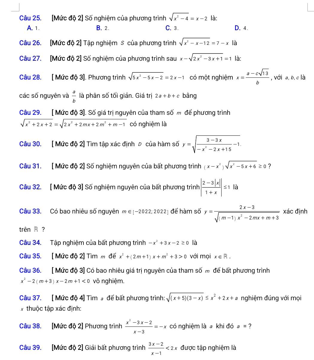 [Mức độ 2] Số nghiệm của phương trình sqrt(x^2-4)=x-2 là:
A. 1. B. 2. C. 3. D. 4.
Câu 26. [Mức độ 2] Tập nghiệm S của phương trình sqrt(x^2-x-12)=7-x là
Câu 27. [Mức độ 2] Số nghiệm của phương trình sau x-sqrt(2x^2-3x+1)=1 là:
Câu 28. [ Mức độ 3]. Phương trình sqrt(5x^2-5x-2)=2x-1 có một nghiệm x= (a-csqrt(13))/b  , với a, b,c là
các số nguyên và  a/b  là phân số tối giản. Giá trị 2a+b+c bằng
Câu 29. [ Mức độ 3]. Số giá trị nguyên của tham số m để phương trình
sqrt(x^2+2x+2)=sqrt(2x^2+2mx+2m^2+m-1) có nghiệm là
Câu 30. [ Mức độ 2] Tìm tập xác định Đ của hàm số y=sqrt(frac 3-3x)-x^2-2x+15-1.
Câu 31. [ Mức độ 2] Số nghiệm nguyên của bất phương trình (x-x^2)sqrt(x^2-5x+6)≥ 0 ?
Câu 32. [ Mức độ 3] Số nghiệm nguyên của bất phương trình | (2-3|x|)/1+x |≤ 1 là
Câu 33. Có bao nhiêu số nguyên m∈ [-2022;2022] để hàm số y= (2x-3)/sqrt((m-1)x^2-2mx+m+3)  xác định
trên R?
Câu 34. Tập nghiệm của bất phương trình -x^2+3x-2≥ 0 là
Câu 35. [ Mức độ 2] Tìm m để x^2+(2m+1)x+m^2+3>0 với mọi x∈ R.
Câu 36. [ Mức độ 3] Có bao nhiêu giá trị nguyên của tham số m để bất phương trình
x^2-2(m+3)x-2m+1<0</tex> vô nghiệm.
Câu 37. [ Mức độ 4] Tìm  để bất phương trình: sqrt((x+5)(3-x))≤ x^2+2x+a nghiệm đúng với mọi
x thuộc tập xác định:
Câu 38. [Mức độ 2] Phương trình  (x^2-3x-2)/x-3 =-x có nghiệm là a khi đó a= ?
Câu 39. [Mức độ 2] Giải bất phương trình  (3x-2)/x-1 <2x</tex> được tập nghiệm là