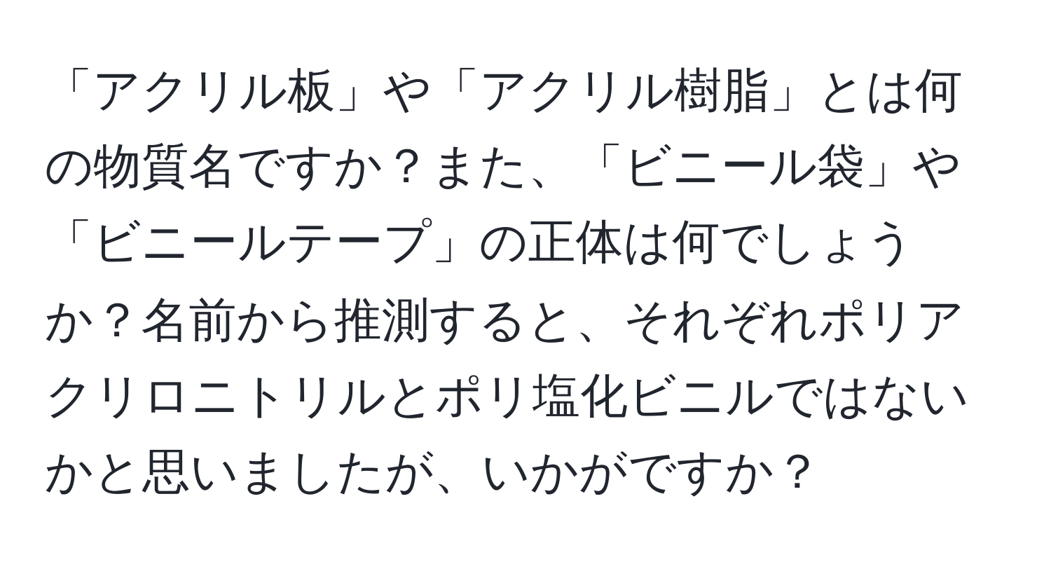 「アクリル板」や「アクリル樹脂」とは何の物質名ですか？また、「ビニール袋」や「ビニールテープ」の正体は何でしょうか？名前から推測すると、それぞれポリアクリロニトリルとポリ塩化ビニルではないかと思いましたが、いかがですか？