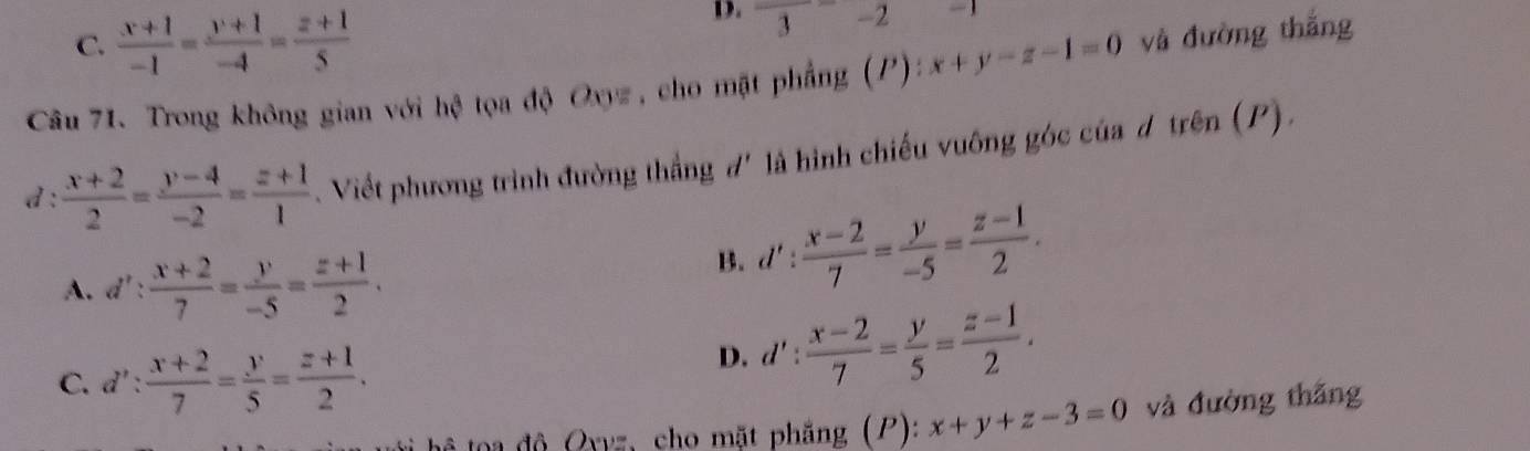 C.  (x+1)/-1 = (y+1)/-4 = (z+1)/5 
D. frac  = 
Câu 71. Trong không gian với hệ tọa độ Oxyz , cho mặt phẳng (P):x+y-z-1=0 và đường thắng
d :  (x+2)/2 = (y-4)/-2 = (z+1)/1 . Viết phương trình đường thắng đ' là hình chiếu vuông góc của d trên (P).
A. d': (x+2)/7 = y/-5 = (z+1)/2 .
B. d': (x-2)/7 = y/-5 = (z-1)/2 .
C. d': (x+2)/7 = y/5 = (z+1)/2 .
D. d': (x-2)/7 = y/5 = (z-1)/2 . 
tê toa độ Oyyz, cho mặt phẳng (P): x+y+z-3=0 và đường thắng