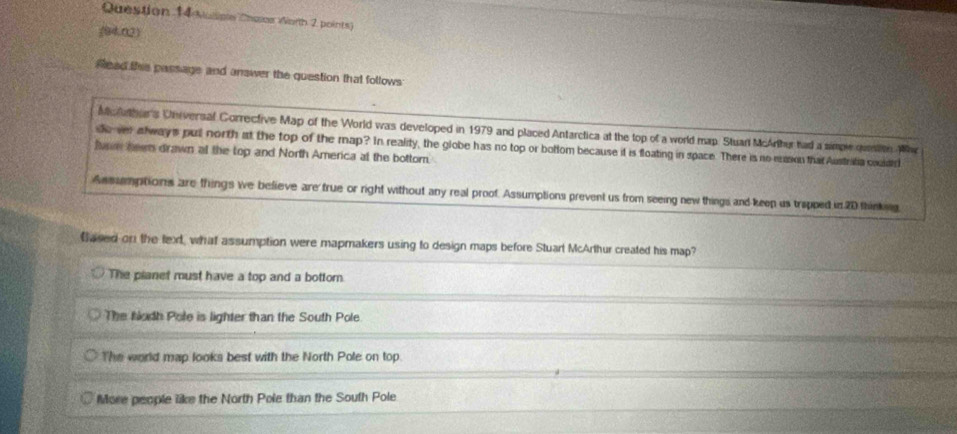 uline Chalos Worth 2 points)
(94.02)
Read thie passage and answer the question that follows
Mc lathers Universal Corrective Map of the World was developed in 1979 and placed Antarctica at the top of a world map. Stuar McArther had a simpe queton W
dover always pul north at the top of the map? In reality, the globe has no top or botlom because it is floating in space. There is no easion that Austrifia coulard
fae heen drawn at the top and North America at the bottom.
Assumptions are things we believe are frue or right without any real proof. Assumptions prevent us from seeing new things and keep us trapped in 20 thinking
Based on the text, what assumption were mapmakers using to design maps before Stuart McArthur created his map?
The planet must have a top and a bottor.
The Nudh Pole is lighter than the South Pole
The world map looks best with the North Pole on top.
More people like the North Pole than the South Pole