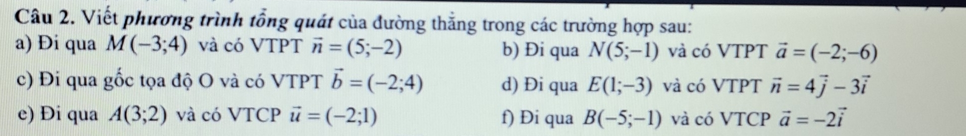 Viết phương trình tổng quát của đường thắng trong các trường hợp sau: 
a) Đi qua M(-3;4) và có VTPT vector n=(5;-2) b) Đi qua N(5;-1) và có VTPT vector a=(-2;-6)
c) Đi qua gốc tọa độ O và có VTPT vector b=(-2;4) d) Đi qua E(1;-3) và có VTPT vector n=4vector j-3vector i
e) Đi qua A(3;2) và có VTCP vector u=(-2;1) f) Đi qua B(-5;-1) và có VTCP vector a=-2vector i