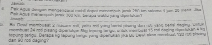 Jawab: 
_ 
4. Pak Agus dengan mengendarai mobil dapat menempuh jarak 280 km selama 4 jam 20 menit. Jika 
Pak Agus menempuh jarak 360 km, berapa waktu yang diperlukan? 
Jawab:_ 
5. Bu Dewi membuaat 2 macam roti, yaitu roti yang berisi pisang dan roti yang berisi daging. Untuk 
membuat 24 roti pisang diperlukan 5kg tepung terigu, untuk membuat 15 roti daging diperlukan 4 kg
tepung terigu. Berapa kg tepung terigu yang diperlukan jika Bu Dewi akan membuat 120 roti pisang 
dan 90 roti daging?