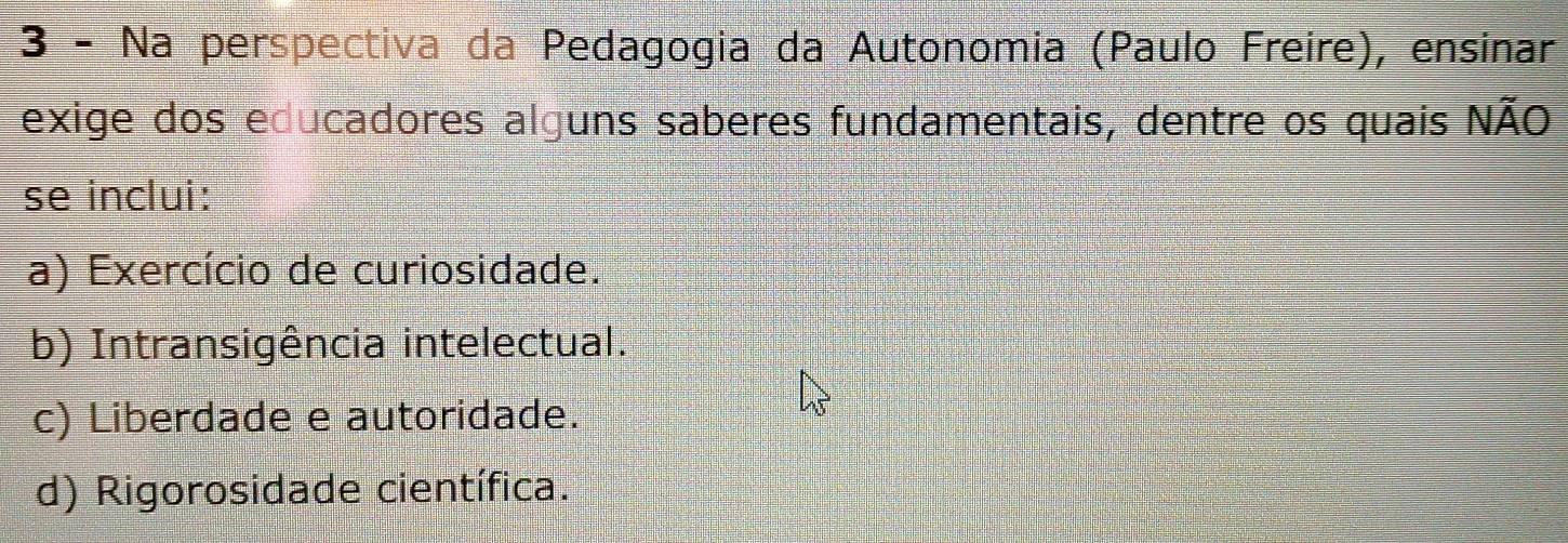 Na perspectiva da Pedagogia da Autonomia (Paulo Freire), ensinar
exige dos educadores alguns saberes fundamentais, dentre os quais NãO
se inclui:
a) Exercício de curiosidade.
b) Intransigência intelectual.
c) Liberdade e autoridade.
d) Rigorosidade científica.