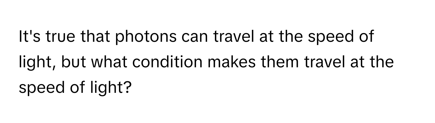 It's true that photons can travel at the speed of light, but what condition makes them travel at the speed of light?