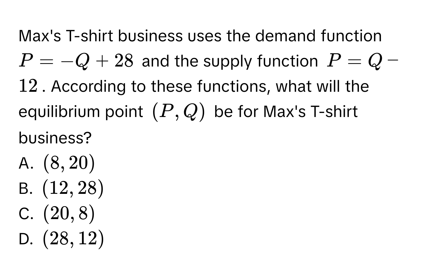 Max's T-shirt business uses the demand function $P = -Q + 28$ and the supply function $P = Q - 12$. According to these functions, what will the equilibrium point $(P, Q)$ be for Max's T-shirt business? 
A. $(8, 20)$
B. $(12, 28)$
C. $(20, 8)$
D. $(28, 12)$