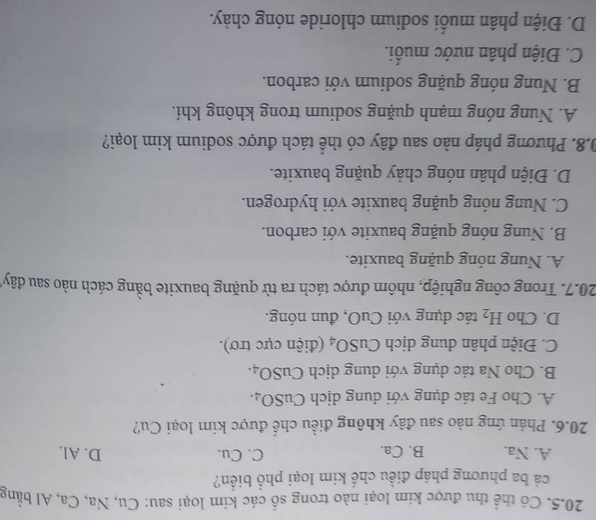 Có thể thu được kim loại nào trong số các kim loại sau: Cu, Na, Ca, Al bằng
cả ba phương pháp điều chế kim loại phổ biển?
A. Na. B. Ca. C. Cu. D. Al.
20.6. Phản ứng nào sau đây không điều chế được kim loại Cu?
A. Cho Fe tác dụng với dung dịch CuSO_4.
B. Cho Na tác dụng với dung dịch CuSO_4.
C. Điện phân dung dịch CuS SO_4 (điện cực trơ).
D. Cho H_2 tác đụng với CuO, đun nóng.
20.7. Trong công nghiệp, nhôm được tách ra từ quặng bauxite bằng cách nào sau đây
A. Nung nóng quặng bauxite.
B. Nung nóng quặng bauxite với carbon.
C. Nung nóng quặng bauxite với hydrogen.
D. Điện phân nóng chảy quặng bauxite.
0.8. Phương pháp nào sau đây có thể tách được sodium kim loại?
A. Nung nóng mạnh quặng sodium trong không khí.
B. Nung nóng quặng sodium với carbon.
C. Điện phân nước muối.
D. Điện phân muối sodium chloride nóng chảy.