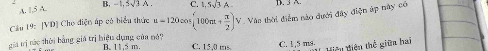 A. 1,5 A. B. -1,5sqrt(3)A. C. 1,5sqrt(3)A. D. 3 A.
Câu 19: [VD] Cho điện áp có biểu thức u=120cos (100π t+ π /2 )V. Vào thời điểm nào dưới đây điện áp này có
giá trị tức thời bằng giá trị hiệu dụng của nó?
Hiệu diện thế giữa hai
B. 11,5 m. C. 15,0 ms. C. 1,5 ms.