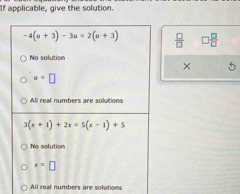 If applicable, give the solution.
-4(u+3)-3u=2(u+3)
 □ /□   □  □ /□  
No solution
×
5
u=□
All real numbers are solutions
3(x+1)+2x=5(x-1)+5
No solution
x=□
All real numbers are solutions