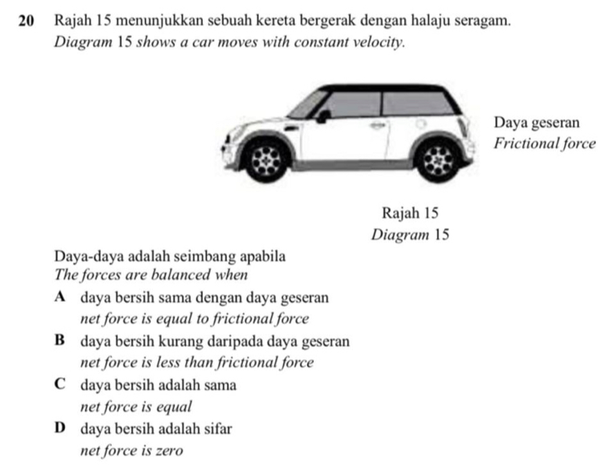 Rajah 15 menunjukkan sebuah kereta bergerak dengan halaju seragam.
Diagram 15 shows a car moves with constant velocity.
Daya-daya adalah seimbang apabila
The forces are balanced when
A daya bersih sama dengan daya geseran
net force is equal to frictional force
B daya bersih kurang daripada daya geseran
net force is less than frictional force
C daya bersih adalah sama
net force is equal
D daya bersih adalah sifar
net force is zero