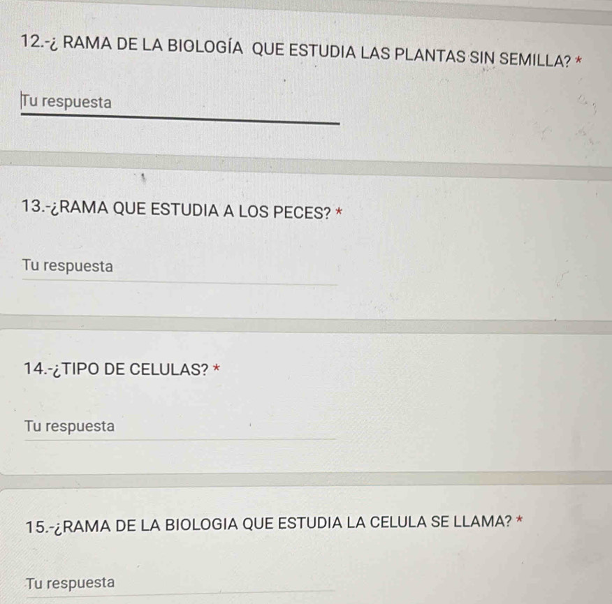 12.-¿ RAMA DE LA BIOLOGÍA QUE ESTUDIA LAS PLANTAS SIN SEMILLA? * 
|Tu respuesta 
13.-¿RAMA QUE ESTUDIA A LOS PECES? * 
Tu respuesta 
14.-¿TIPO DE CELULAS? * 
Tu respuesta 
15.-¿RAMA DE LA BIOLOGIA QUE ESTUDIA LA CELULA SE LLAMA? * 
Tu respuesta