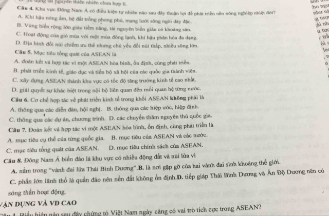 3u tụng tài nguyên thiên nhiên chưa hợp lí
ho ngu
Câu 4. Khu vực Đông Nam Á có điều kiện tự nhiên nào sau đây thuận lợi để phát triển nền nông nghiệp nhiệt đời? như nà
A. Khí hậu nóng ấm, hệ đất trồng phong phú, mạng lưới sông ngòi dày đặc.
g tuợ
ái nh
B. Vùng biển rộng lớn giáu tiềm năng, tài nguyên biển giàu có khoáng sân.
u tuo
C. Hoạt động của gió mùa với một mùa đông lạnh, khí hậu phân hóa đa dạng.
y trà
òi c
D. Địa hình đồi núi chiếm ưu thế nhưng chú yếu đổi núi thấp, nhiều sông lớn. le
Cầu 5. Mục tiêu tổng quát của ASEAN là , v
A. đoàn kết và hợp tác vì một ASEAN hòa bình, ổn định, cùng phát triển. u
B. phát triển kinh tế, giáo dục và tiến bộ xã hội của các quốc gia thành viên.
C. xây dựng ASEAN thành khu vực có tốc độ tăng trưởng kinh tế cao nhất.
D. giải quyết sự khác biệt trong nội bộ liên quan đến mối quan hệ từng nước.
Câu 6. Cơ chế hợp tác về phát triển kinh tế trong khối ASEAN không phải là
A. thông qua các diễn đàn, hội nghị. B. thông qua các hiệp ước, hiệp định.
C. thông qua các dự án, chương trình. D. các chuyến thăm nguyên thủ quốc gia.
Cầu 7. Đoàn kết và hợp tác vì một ASEAN hòa bình, ổn định, cùng phát triển là
A. mục tiêu cụ thể của từng quốc gia. B. mục tiêu của ASEAN và các nước.
C. mục tiêu tổng quát của ASEAN. D. mục tiêu chính sách của ASEAN.
Câu 8. Đông Nam Á biển đảo là khu vực có nhiều động đất và núi lửa vì
A. nằm trong “vành đai lửa Thái Bình Dương”.B. là nơi gặp gỡ của hai vành đai sinh khoáng thế giới.
C. phần lớn lãnh thổ là quần đảo nên nền đất không ổn định.D. tiếp giáp Thái Bình Dương và Ấn Độ Dương nên có
sóng thần hoạt động.
vận dụng và vD cao
âu 1. Biểu hiện nào sau đây chứng tỏ Việt Nam ngày càng có vai trò tích cực trong ASEAN?